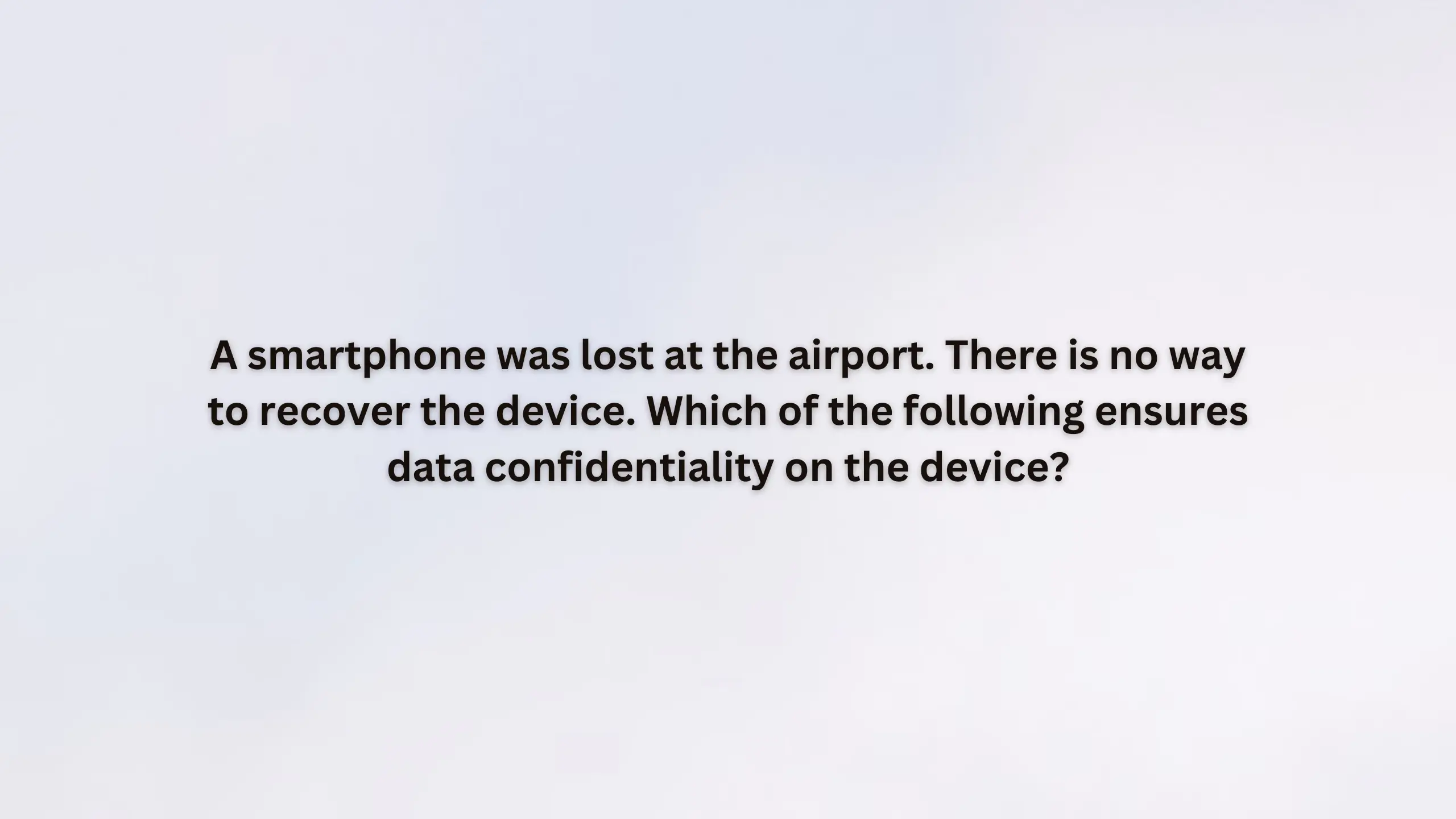 A smartphone was lost at the airport. There is no way to recover the device. Which of the following ensures data confidentiality on the device?