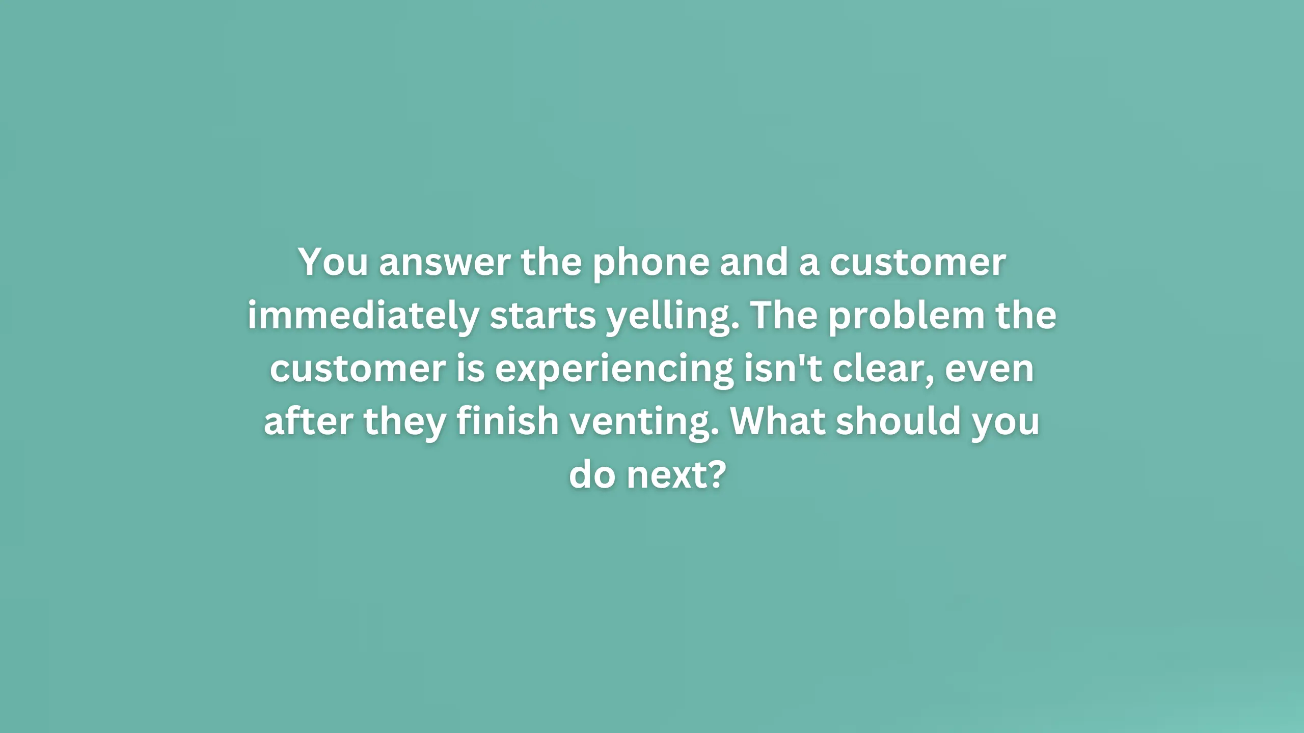 You answer the phone and a customer immediately starts yelling. The problem the customer is experiencing isn't clear, even after they finish venting. What should you do next?