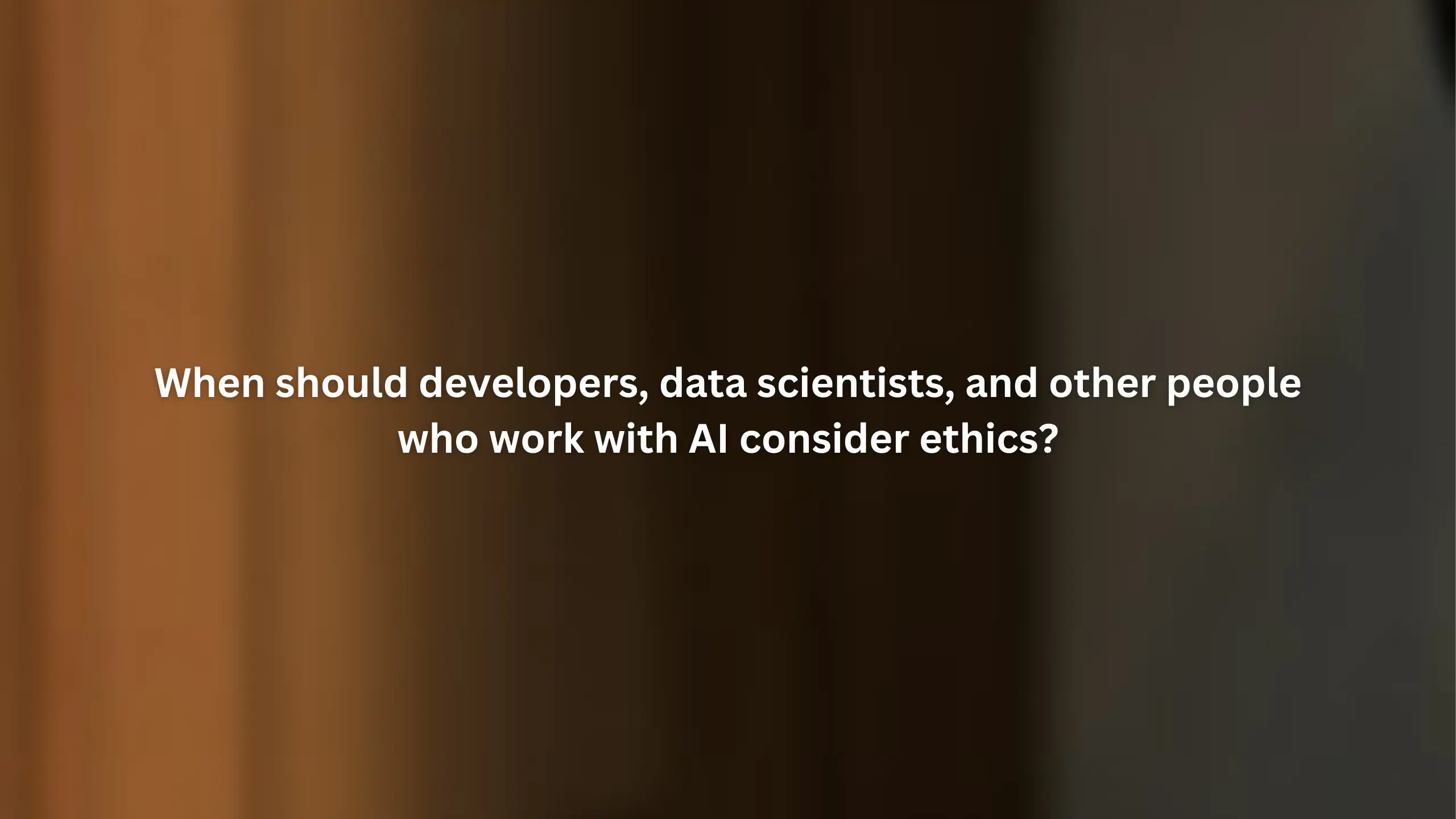 When should developers, data scientists, and other people who work with AI consider ethics?