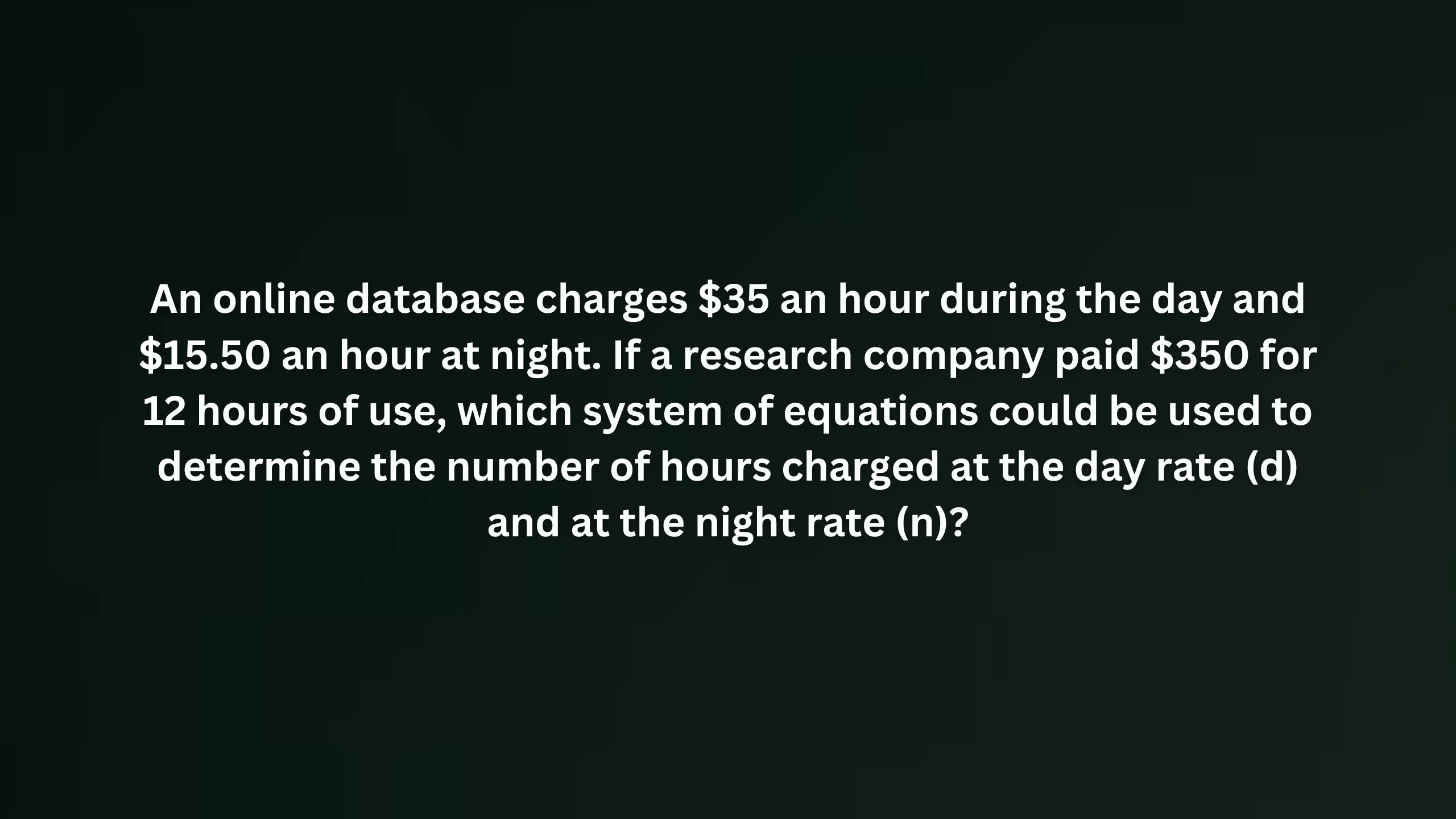 An online database charges $35 an hour during the day and $15.50 an hour at night. If a research company paid $350 for 12 hours of use, which system of equations could be used to determine the number of hours charged at the day rate (d) and at the night rate (n)?