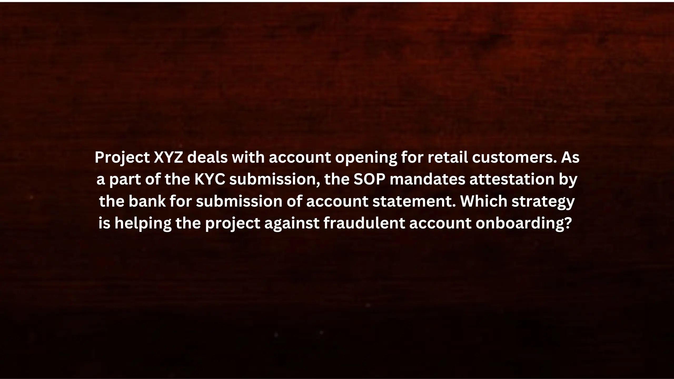 Project XYZ deals with account opening for retail customers. As a part of the KYC submission, the SOP mandates attestation by the bank for submission of account statement. Which strategy is helping the project against fraudulent account onboarding?