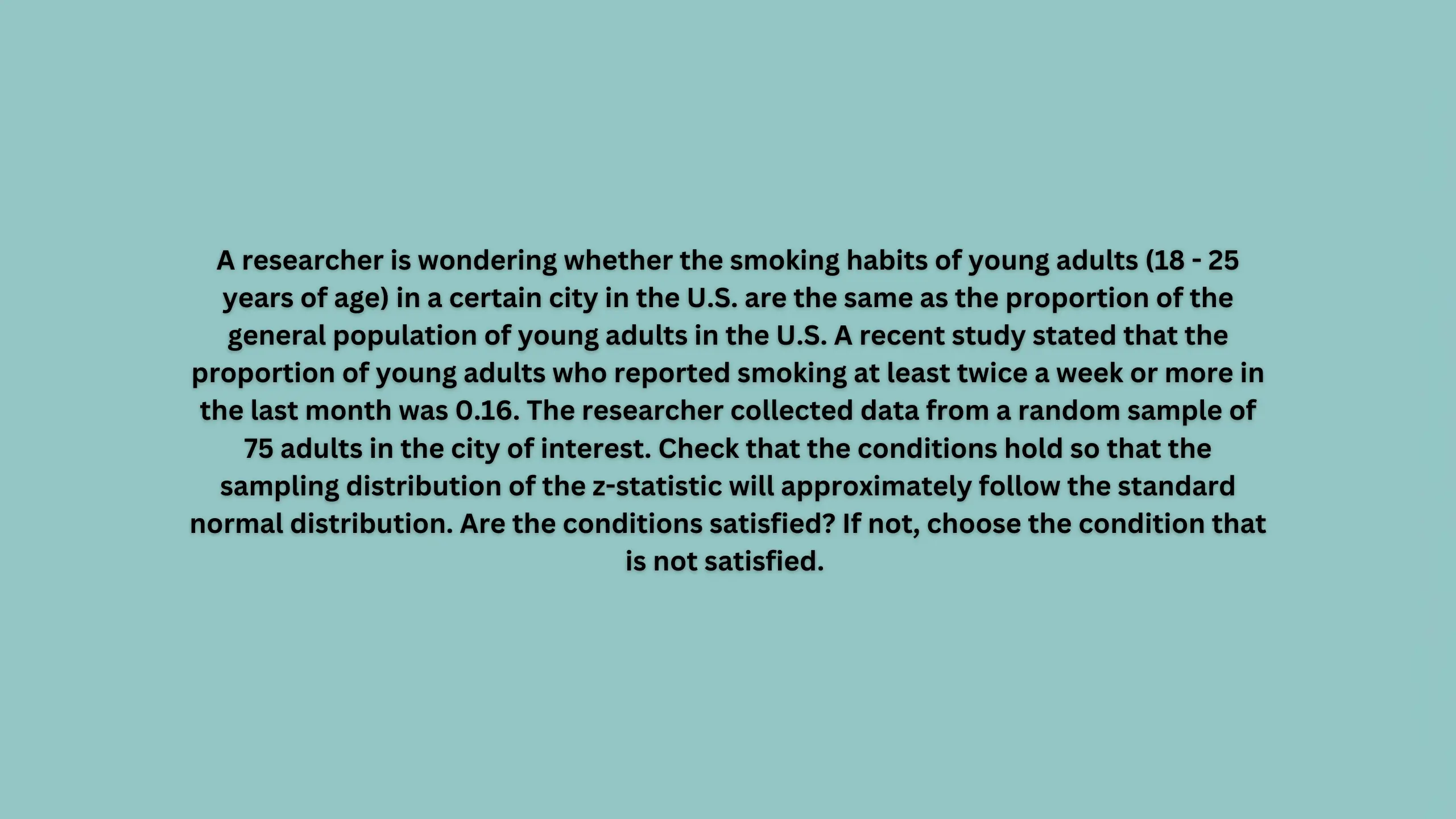 A researcher is wondering whether the smoking habits of young adults (18 - 25 years of age) in a certain city in the U.S. are the same as the proportion of the general population of young adults in the U.S. A recent study stated that the proportion of young adults who reported smoking at least twice a week or more in the last month was 0.16.
