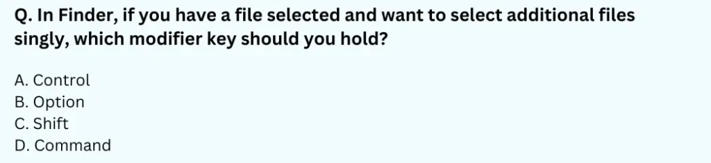 In Finder, if you have a file selected and want to select additional files singly, which modifier key should you hold?
A. Control
B. Option
C. Shift
D. Command