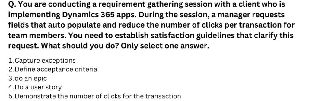 You are conducting a requirement gathering session with a client who is implementing Dynamics 365 apps. During the session, a manager requests fields that auto populate and reduce the number of clicks per transaction for team members. You need to establish satisfaction guidelines that clarify this request. What should you do?