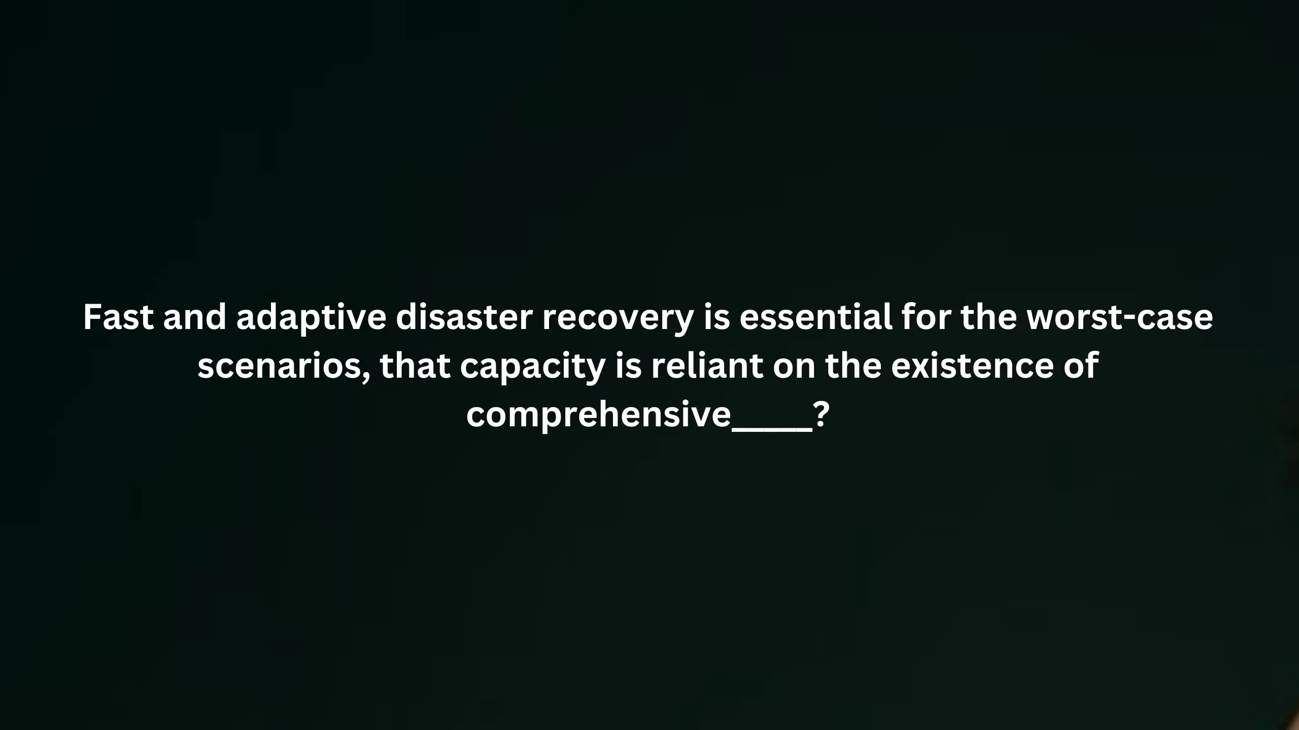 Fast and adaptive disaster recovery is essential for the worst case scenarios, that capacity is reliant on the existence of comprehensive_____?