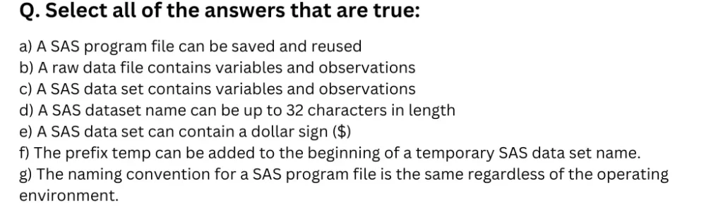 Select all of the answers that are true:
a) A SAS program file can be saved and reused
b) A raw data file contains variables and observations
c) A SAS data set contains variables and observations
d) A SAS dataset name can be up to 32 characters in length
e) A SAS data set can contain a dollar sign ($)
f) The prefix temp can be added to the beginning of a temporary SAS data set name.
g) The naming convention for a SAS program file is the same regardless of the operating environment.
