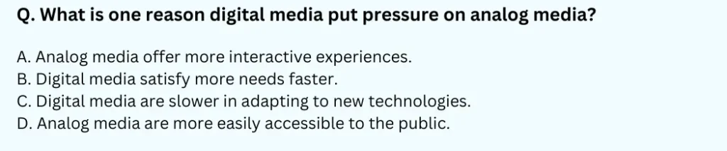 What is one reason digital media put pressure on analog media?
A. Analog media offer more interactive experiences.
B. Digital media satisfy more needs faster.
C. Digital media are slower in adapting to new technologies.
D. Analog media are more easily accessible to the public.