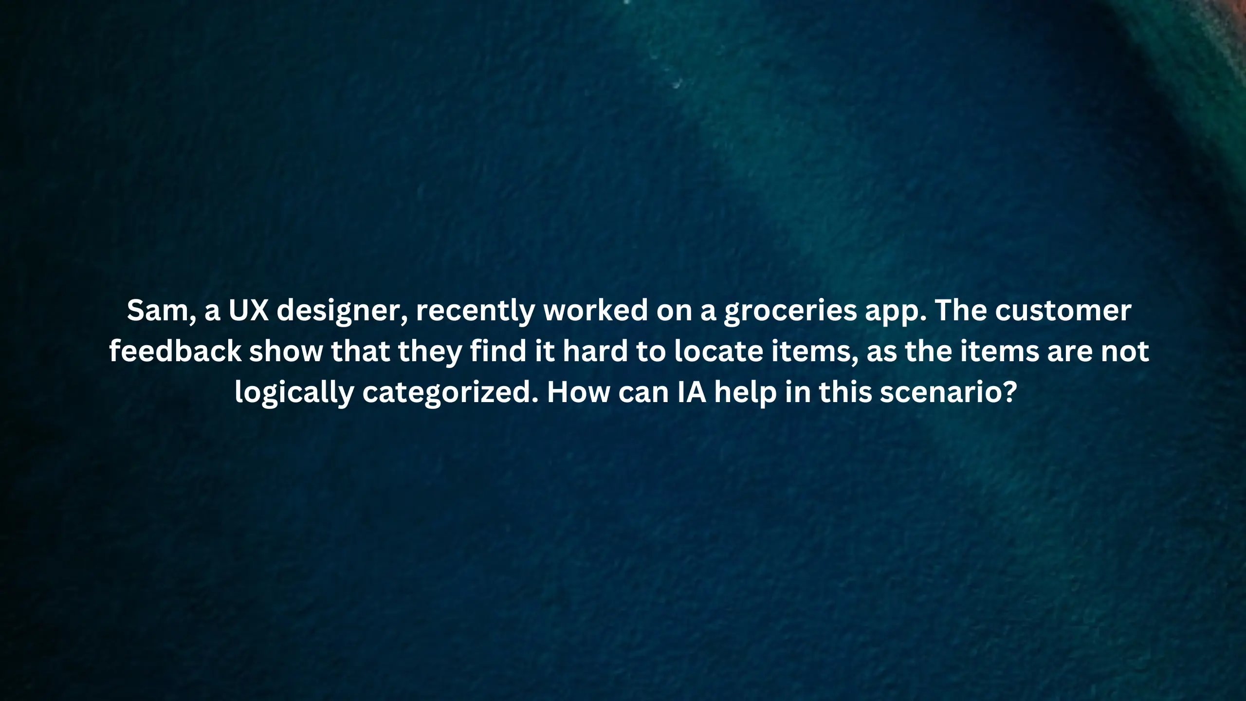 Sam, a UX designer, recently worked on a groceries app. The customer feedback show that they find it hard to locate items, as the items are not logically categorized.