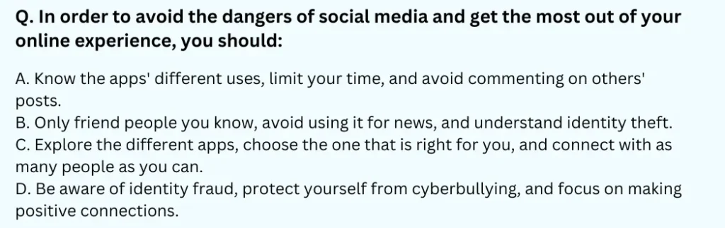 In order to avoid the dangers of social media and get the most out of your online experience, you should:
A. Know the apps' different uses, limit your time, and avoid commenting on others' posts.
B. Only friend people you know, avoid using it for news, and understand identity theft.
C. Explore the different apps, choose the one that is right for you, and connect with as many people as you can.
D. Be aware of identity fraud, protect yourself from cyberbullying, and focus on making positive connections.