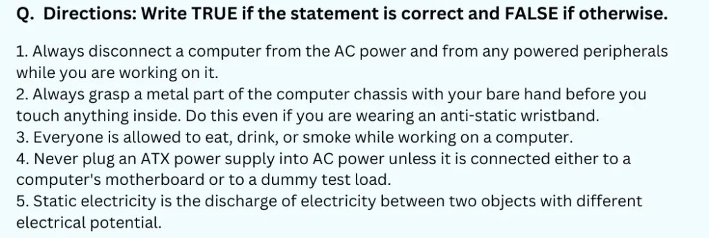Directions: Write TRUE if the statement is correct and FALSE if otherwise.
1. Always disconnect a computer from the AC power and from any powered peripherals while you are working on it.
2. Always grasp a metal part of the computer chassis with your bare hand before you touch anything inside. Do this even if you are wearing an anti-static wristband.
3. Everyone is allowed to eat, drink, or smoke while working on a computer.
4. Never plug an ATX power supply into AC power unless it is connected either to a computer's motherboard or to a dummy test load.
5. Static electricity is the discharge of electricity between two objects with different electrical potential.