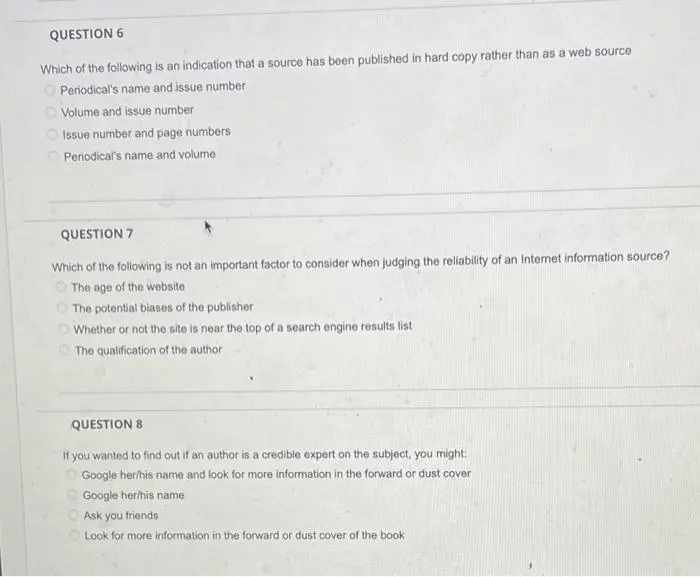 QUESTION: Which of the following is an indication that a source has been published in hard copy rather than as a web source?
QUESTION: Which of the following is not an important factor to consider when judging the reliability of an Internet information source?
QUESTION: If you wanted to find out if an author is a credible expert on the subject, you might: