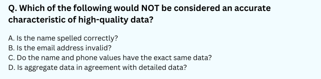 Which of the following would NOT be considered an accurate characteristic of high-quality data?
A. Is the name spelled correctly?
B. Is the email address invalid?
C. Do the name and phone values have the exact same data?
D. Is aggregate data in agreement with detailed data?