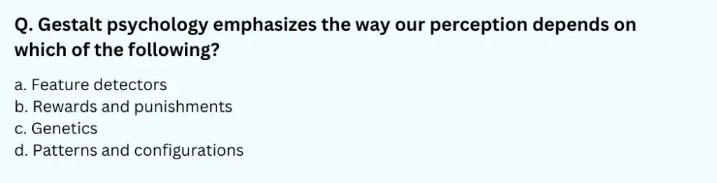 Gestalt psychology emphasizes the way our perception depends on which of the following?
a. Feature detectors
b. Rewards and punishments
c. Genetics
d. Patterns and configurations