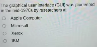 The graphical user interface (GUI) was pioneered in the mid-1970s by researchers at:
A. Apple Computer
B. Microsoft
C. Xerox
D. IBM