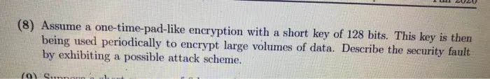 Assume a one-time-pad-like encryption with a short key of 128 bits. This key is then being used periodically to encrypt large volumes of data. Describe the security fault by exhibiting a possible attack scheme.