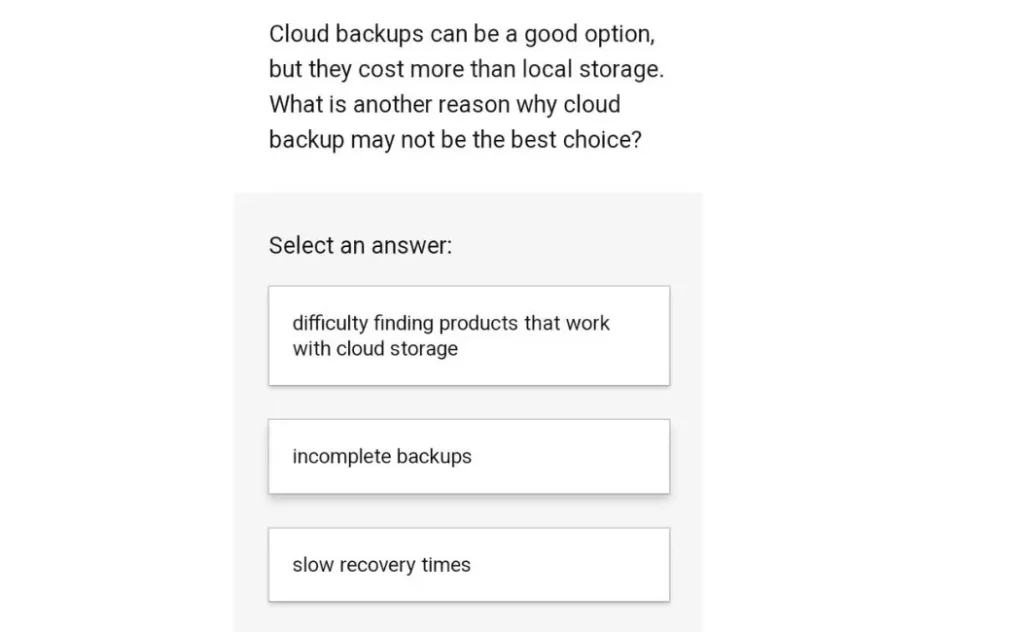 Cloud backups can be a good option, but they cost more than local storage. What is another reason why cloud backup may not be the best choice?
A. Difficulty finding products that work with cloud storage
B. Incomplete backups
C. Slow recovery times