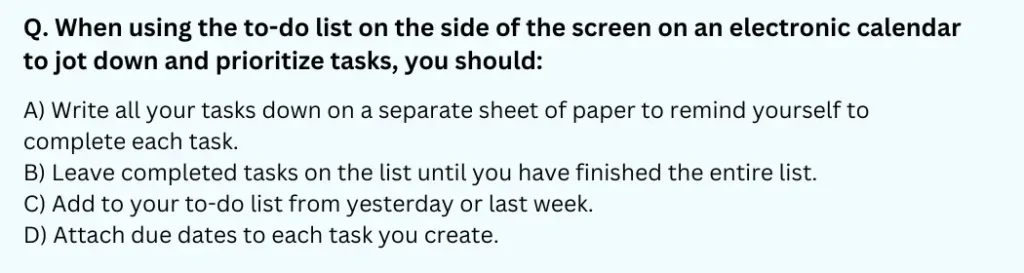 When using the to-do list on the side of the screen on an electronic calendar to jot down and prioritize tasks, you should:
A) Write all your tasks down on a separate sheet of paper to remind yourself to complete each task.
B) Leave completed tasks on the list until you have finished the entire list.
C) Add to your to-do list from yesterday or last week.
D) Attach due dates to each task you create.