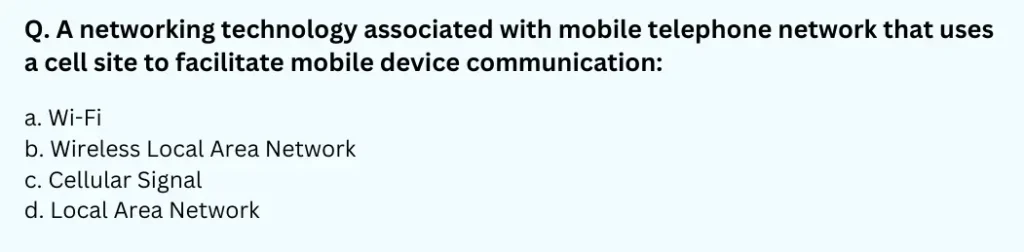 A networking technology associated with mobile telephone network that uses a cell site to facilitate mobile device communication
a. Wi-Fi
b. Wireless Local Area Network
c. Cellular Signal
d. Local Area Network