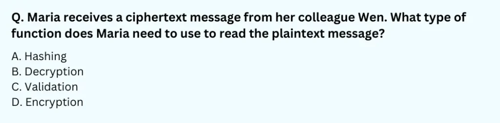 Maria receives a ciphertext message from her colleague Wen. What type of function does Maria need to use to read the plaintext message?
A. Hashing
B. Decryption
C. Validation
D. Encryption