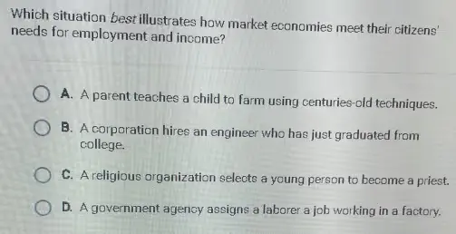 Which situation best illustrates how market economies meet their citizens' needs for employment and income? 
A. A parent teaches a child to farm using centuries-old techniques. 
B. A corporation hires an engineer who has just graduated from college.
C. A religious organization selects a young person to become a priest. 
D. A government agency assigns a laborer a job working in a factory.