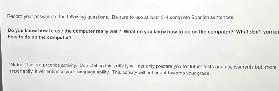 Record your answers to the following questions. Be sure to use at least 3-4 complete Spanish sentences. 
Do you know how to use the computer really well? What do you know how to do on the computer? What don't you know how to do on the computer?