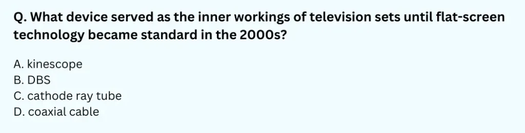 What device served as the inner workings of television sets until flat-screen technology became standard in the 2000s?
A. kinescope
B. DBS
C. cathode ray tube
D. coaxial cable