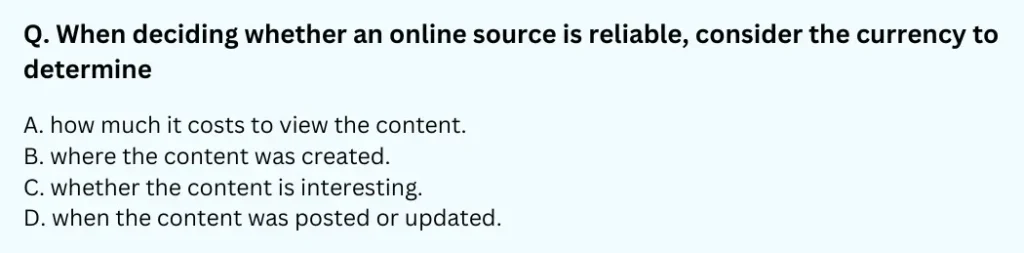 When deciding whether an online source is reliable, consider the currency to determine:
A. ﻿how much it costs to view the content.
B. ﻿where the content was created.
C. ﻿whether the content is interesting.
D. ﻿when the content was posted or updated.