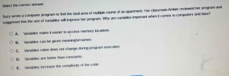 Suzy wrote a computer program to find the total area of multiple rooms of an apartment. Her classmate Amber reviewed her program and suggested that the use of variables will improve it. Why are variables important when it comes to computers and data?
A. Variables' value does not change during program execution.
B. Variables are better than constants.
C. Variables increase the complexity of the code.
D. Variables make it easier to access memory locations.
E. Variables can be given meaningful names.
