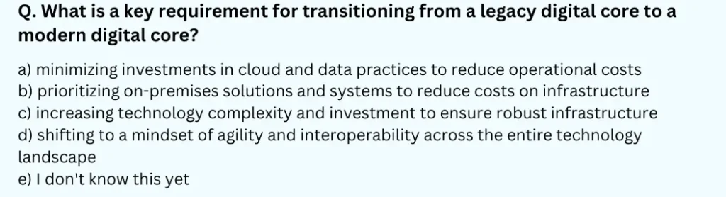 What is a key requirement for transitioning from a legacy digital core to a modern digital core? 
a) minimizing investments in cloud and data practices to reduce operational costs 
b) prioritizing on-premises solutions and systems to reduce costs on infrastructure 
c) increasing technology complexity and investment to ensure robust infrastructure 
d) shifting to a mindset of agility and interoperability across the entire technology landscape 
e) I don't know this yet