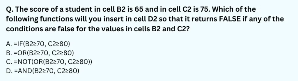 The score of a student in cell B2 is 65 and in cell C2 is 75. Which of the following functions will you insert in cell D2 so that it returns FALSE if any of the conditions are false for the values in cells B2 and C2?
A. =IF(B2≥70,C2≥80)
B. =OR(B2≥70,C2≥80)
C. =NOT(OR(B2≥70,C2≥80))
D. =AND(B2≥70,C2≥80)