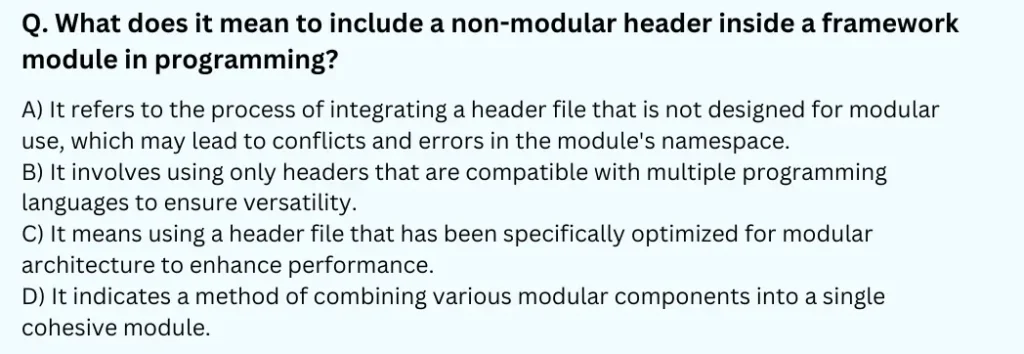 What does it mean to include a non-modular header inside a framework module in programming?
A) It refers to the process of integrating a header file that is not designed for modular use, which may lead to conflicts and errors in the module's namespace.
B) It involves using only headers that are compatible with multiple programming languages to ensure versatility.
C) It means using a header file that has been specifically optimized for modular architecture to enhance performance.
D) It indicates a method of combining various modular components into a single cohesive module.