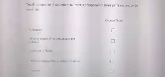The IF function or IF statement in Excel is composed of three parts separated by commas.
Choose three.
a) What not to display
b) What to display if the condition is fulfilled
c) A condition
d) What to display if the condition is not fulfilled