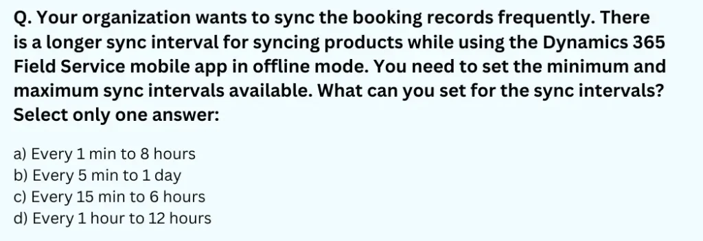 Your organization wants to sync the booking records frequently. There is a longer sync interval for syncing products while using the Dynamics 365 Field Service mobile app in offline mode. You need to set the minimum and maximum sync intervals available. What can you set for the sync intervals? Select only one answer:
a) Every 1 min to 8 hours
b) Every 5 min to 1 day
c) Every 15 min to 6 hours
d) Every 1 hour to 12 hours