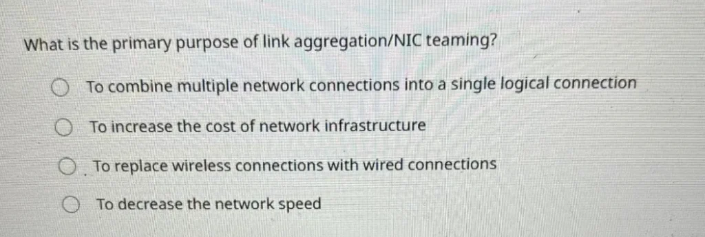 What is the primary purpose of link aggregation/NIC teaming?
A. To increase the cost of network infrastructure
B. To replace wireless connections with wired connections
C. To combine multiple network connections into a single logical connection
D. To decrease the network speed