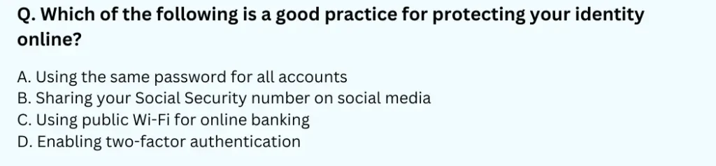 Which of the following is a good practice for protecting your identity online?
A. Using the same password for all accounts
B. Sharing your Social Security number on social media
C. Using public Wi-Fi for online banking
D. Enabling two-factor authentication