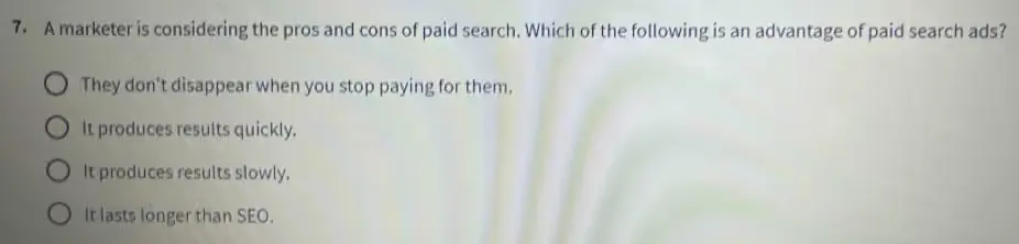 A marketer is considering the pros and cons of paid search. Which of the following is an advantage of paid search ads?
a) They don't disappear when you stop paying for them.
b) It produces results quickly.
c) It produces results slowly.
d) It lasts longer than SEO.