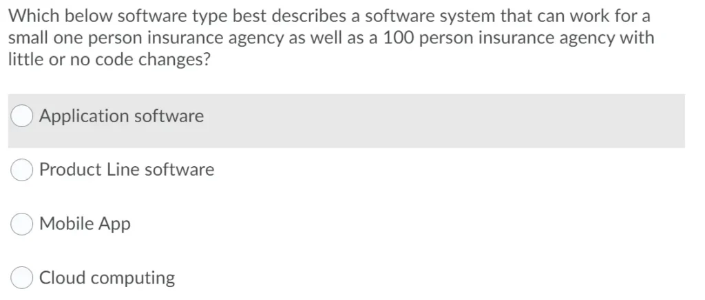Which below software type best describes a software system that can work for a small one person insurance agency as well as a 100 person insurance agency with little or no code changes?
a. Application software
b. Product Line software
c. Mobile App
d. Cloud computing