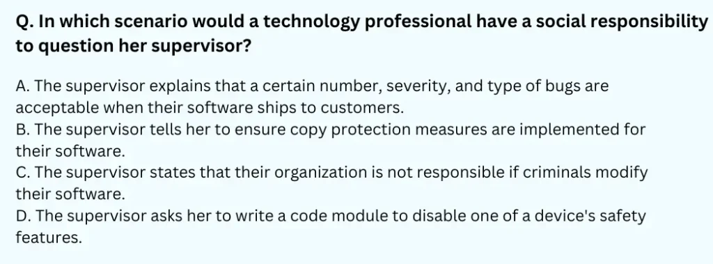 In which scenario would a technology professional have a social responsibility to question her supervisor?
A. The supervisor explains that a certain number, severity, and type of bugs are acceptable when their software ships to customers.
B. The supervisor tells her to ensure copy protection measures are implemented for their software.
C. The supervisor states that their organization is not responsible if criminals modify their software.
D. The supervisor asks her to write a code module to disable one of a device's safety features.
