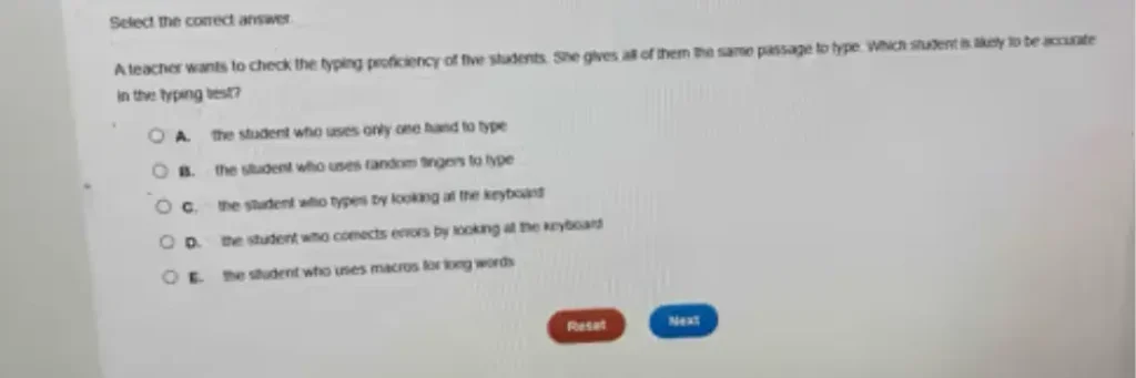 A teacher wants to check the typing proficiency of five students. She gives all of them the same passage to type. Which student is likely to be accurate in the typing test?
A. The student who uses only one hand to type
B. The student who uses random fingers to type
C. The student who types by looking at the keyboard
D. The student who corrects errors by looking at the keyboard
E. The student who uses macros for long words