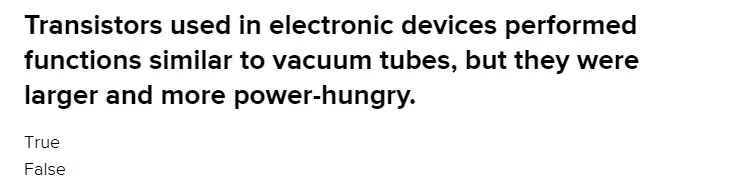 Transistors used in electronic devices performed functions similar to vacuum tubes, but they were larger and more power hungry. 
a) True 
b) False