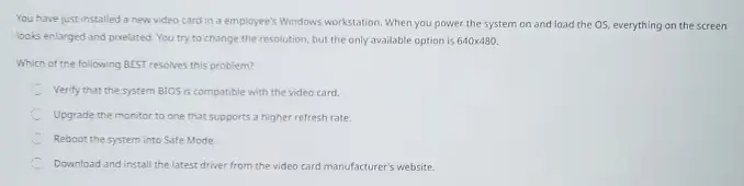 You have just installed a new video card in an employee's Windows workstation. When you power the system on and load the OS, everything on the screen looks enlarged and pixelated. You try to change the resolution, but the only available option is 640x480. 

Which of the following BEST resolves this problem?

A. Reboot the system into Safe Mode.
B. Upgrade the monitor to one that supports a higher refresh rate.
C. Verify that the system BIOS is compatible with the video card.
D. Download and install the latest driver from the video card manufacturer's website.