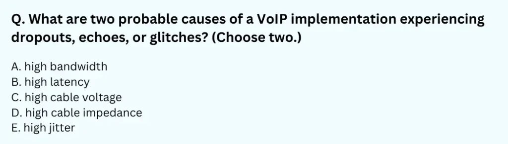 What are two probable causes of a VoIP implementation experiencing dropouts, echoes, or glitches? (Choose two.)
A. high bandwidth
B. high latency
C. high cable voltage
D. high cable impedance
E. high jitter
