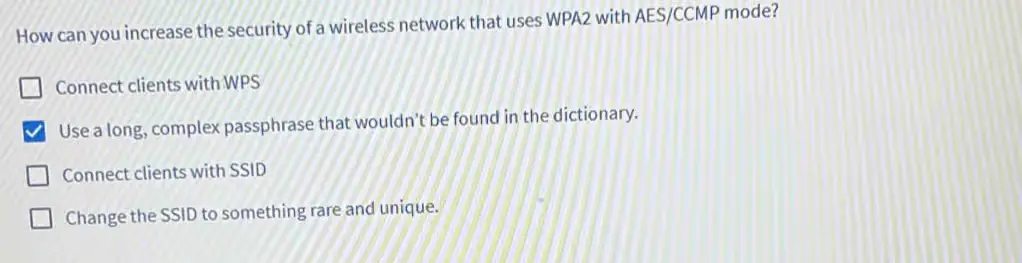 How can you increase the security of a wireless network that uses WPA2 with AES/CCMP mode?
a) Connect clients with WPS
b) Use a long, complex passphrase that wouldn’t be found in the dictionary. 
c) Connect clients with SSID
d) Change the SSID to something rare and unique.